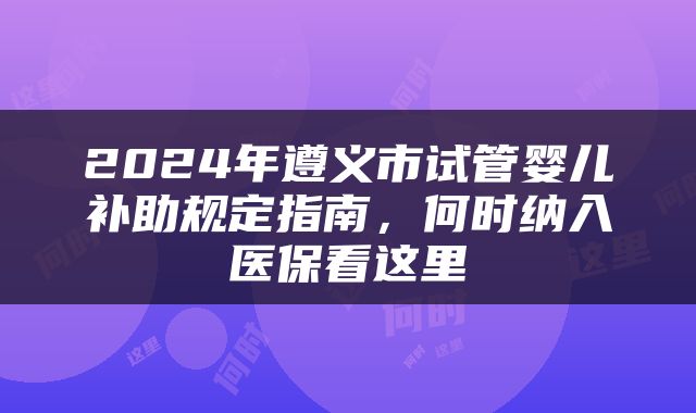 2024年遵义市试管婴儿补助规定指南，何时纳入医保看这里
