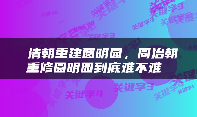  清朝重建圆明园，同治朝重修圆明园到底难不难 