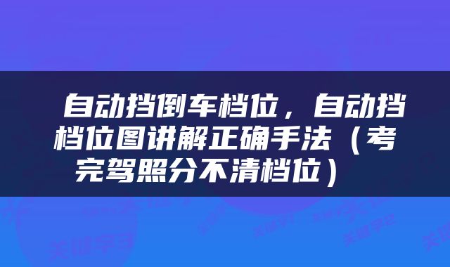 自动挡倒车档位，自动挡档位图讲解正确手法（考完驾照分不清档位） 