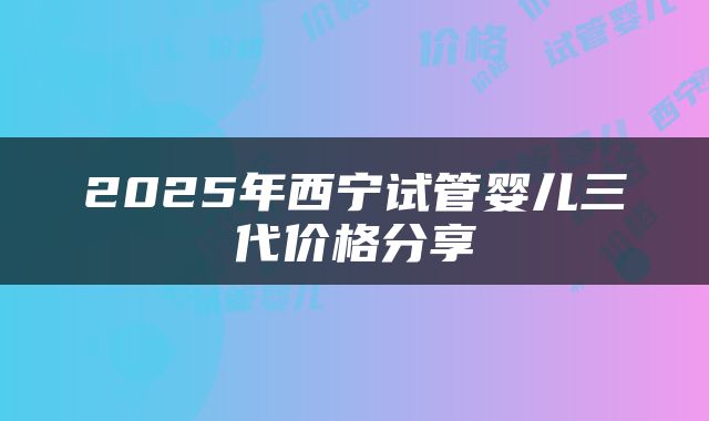 2025年西宁试管婴儿三代价格分享