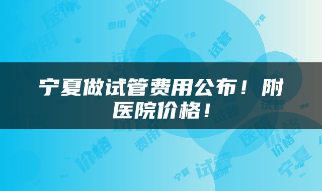 宁夏做试管费用公布！附医院价格！
