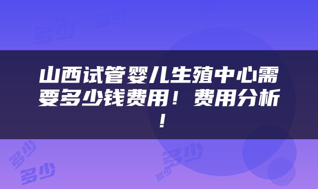 山西试管婴儿生殖中心需要多少钱费用！费用分析！