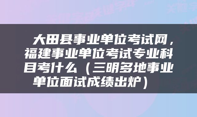  大田县事业单位考试网，福建事业单位考试专业科目考什么（三明多地事业单位面试成绩出炉） 