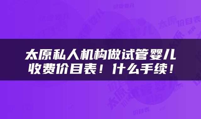 太原私人机构做试管婴儿收费价目表！什么手续！