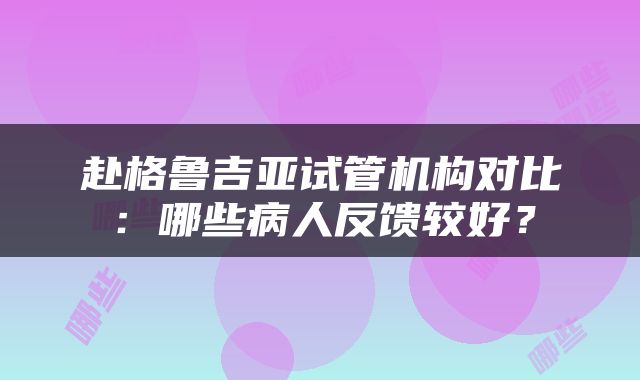 赴格鲁吉亚试管机构对比：哪些病人反馈较好？