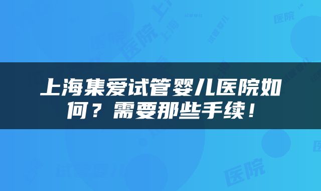 上海集爱试管婴儿医院如何？需要那些手续！