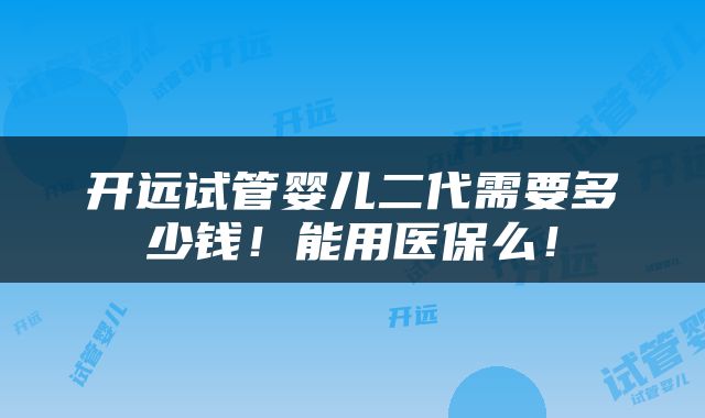 开远试管婴儿二代需要多少钱！能用医保么！