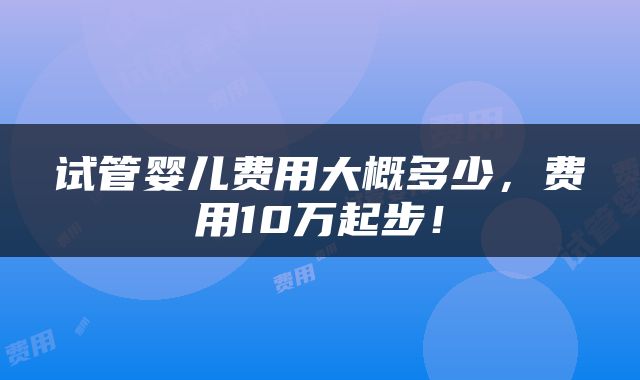试管婴儿费用大概多少，费用10万起步！