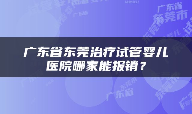 广东省东莞治疗试管婴儿医院哪家能报销？