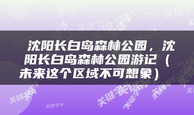  沈阳长白岛森林公园，沈阳长白岛森林公园游记（未来这个区域不可想象） 