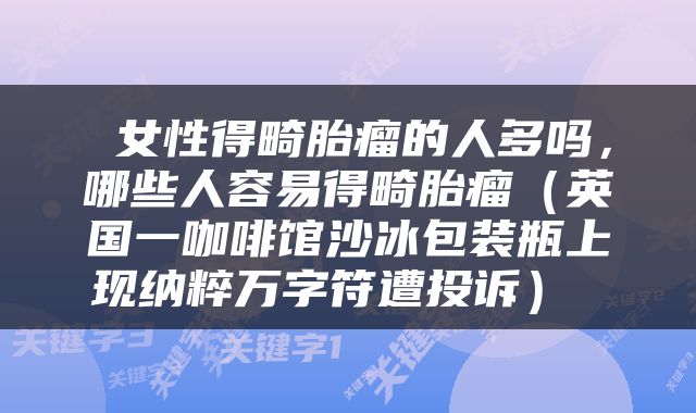  女性得畸胎瘤的人多吗，哪些人容易得畸胎瘤（英国一咖啡馆沙冰包装瓶上现纳粹万字符遭投诉） 