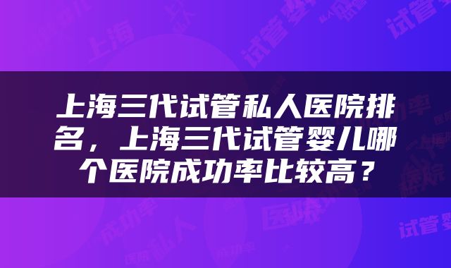 上海三代试管私人医院排名，上海三代试管婴儿哪个医院成功率比较高？