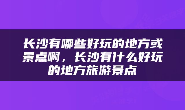 长沙有哪些好玩的地方或景点啊，长沙有什么好玩的地方旅游景点