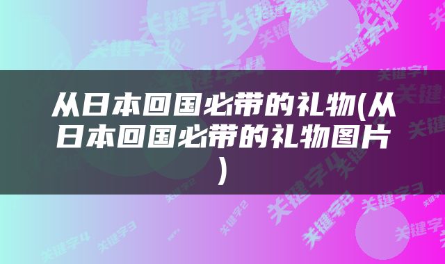 从日本回国必带的礼物(从日本回国必带的礼物图片)