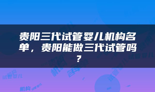 贵阳三代试管婴儿机构名单，贵阳能做三代试管吗？