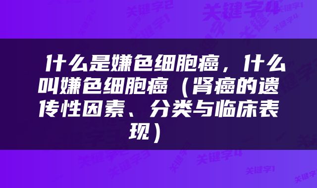  什么是嫌色细胞癌，什么叫嫌色细胞癌（肾癌的遗传性因素、分类与临床表现） 