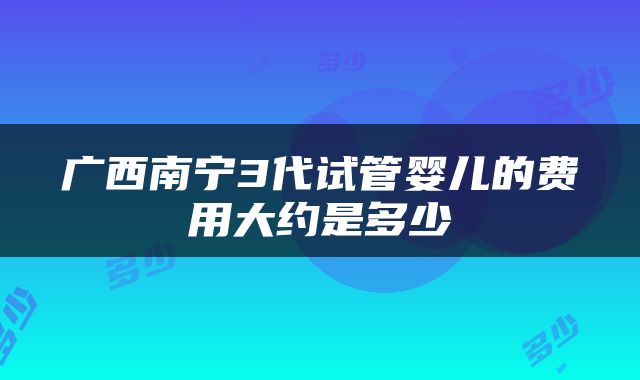 广西南宁3代试管婴儿的费用大约是多少