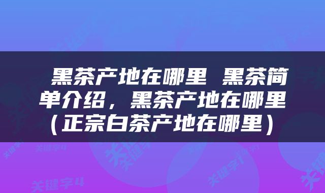  黑茶产地在哪里 黑茶简单介绍，黑茶产地在哪里（正宗白茶产地在哪里） 