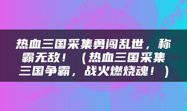 热血三国采集勇闯乱世，称霸无敌！（热血三国采集三国争霸，战火燃烧魂！）