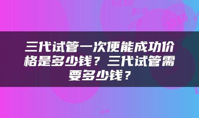 三代试管一次便能成功价格是多少钱？三代试管需要多少钱？