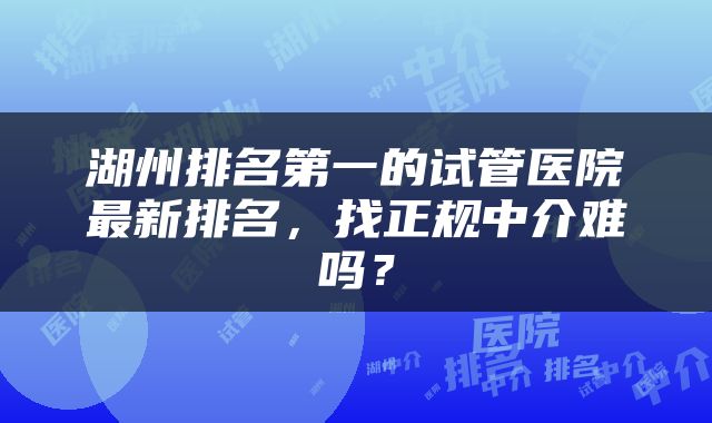 湖州排名第一的试管医院最新排名,找正规中介难吗?