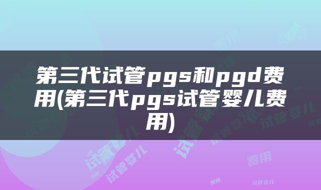 第三代试管pgs和pgd费用(第三代pgs试管婴儿费用)