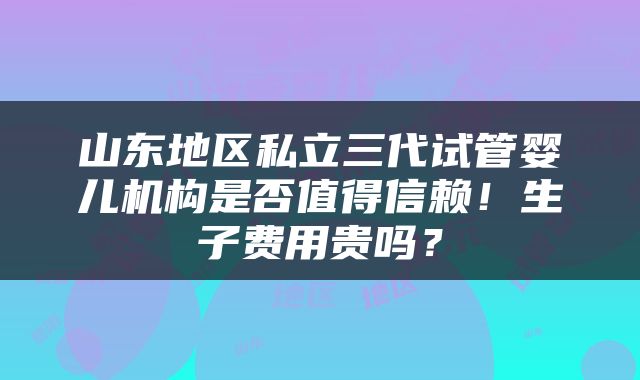 山东地区私立三代试管婴儿机构是否值得信赖！生子费用贵吗？