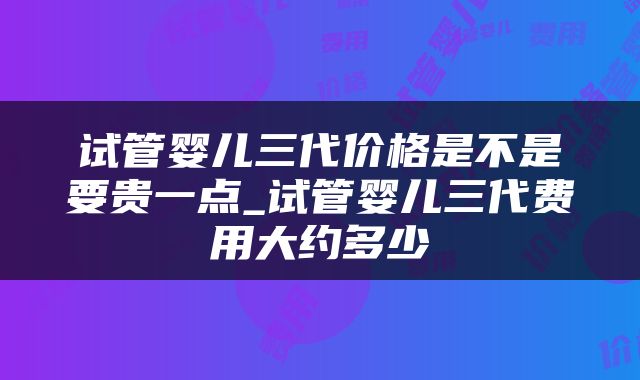 试管婴儿三代价格是不是要贵一点_试管婴儿三代费用大约多少