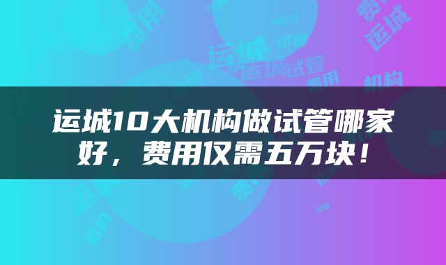 运城10大机构做试管哪家好,费用仅需五万块!
