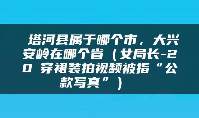  塔河县属于哪个市，大兴安岭在哪个省（女局长-20℃穿裙装拍视频被指“公款写真”） 