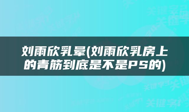 刘雨欣乳晕(刘雨欣乳房上的青筋到底是不是PS的)