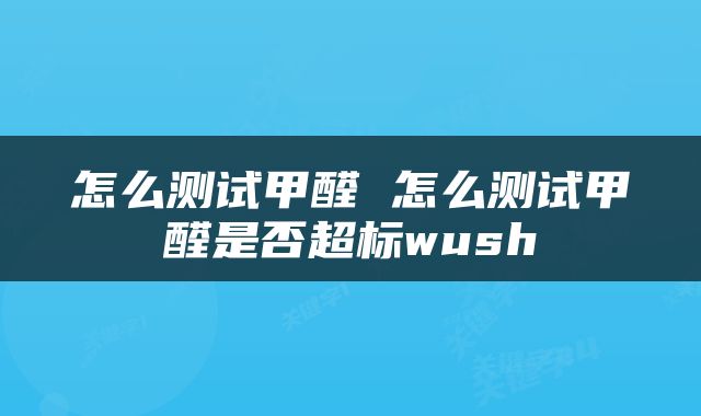 怎么测试甲醛 怎么测试甲醛是否超标wush