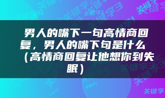 男人的嘴下一句高情商回复，男人的嘴下句是什么（高情商回复让他想你到失眠） 