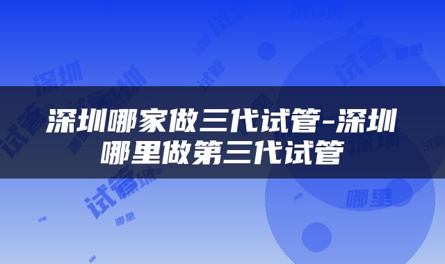 深圳哪家做三代试管-深圳哪里做第三代试管