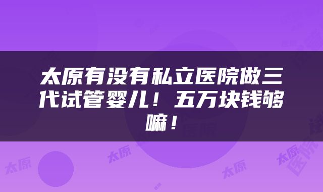 太原有没有私立医院做三代试管婴儿！五万块钱够嘛！
