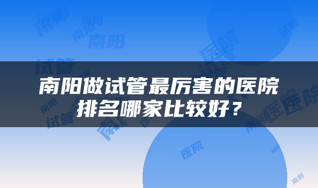 南阳做试管最厉害的医院排名哪家比较好?