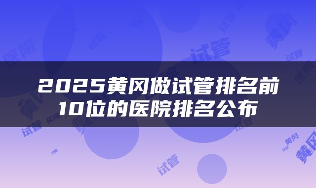 2025黄冈做试管排名前10位的医院排名公布