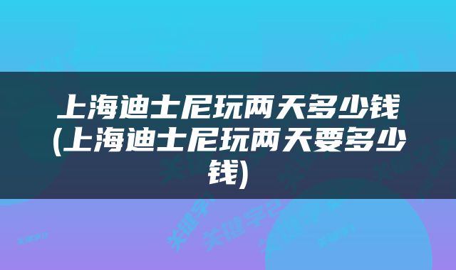 上海迪士尼玩两天多少钱(上海迪士尼玩两天要多少钱)