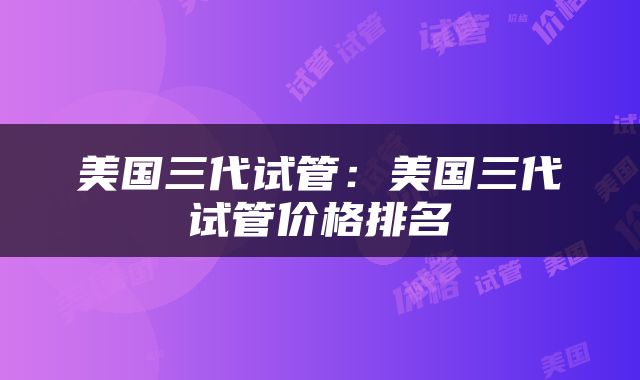 美国三代试管：美国三代试管价格排名