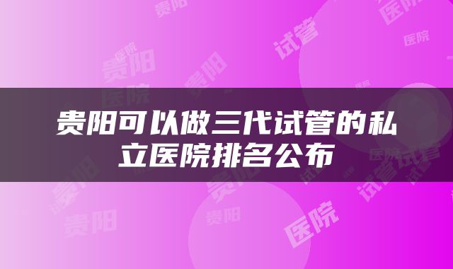 贵阳可以做三代试管的私立医院排名公布