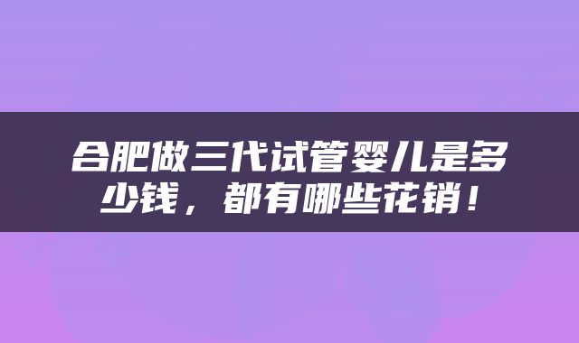 合肥做三代试管婴儿是多少钱，都有哪些花销！