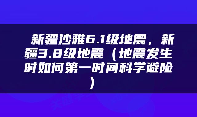  新疆沙雅6.1级地震，新疆3.8级地震（地震发生时如何第一时间科学避险） 