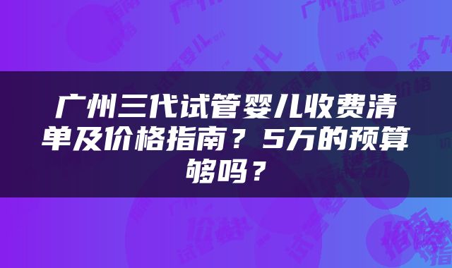 广州三代试管婴儿收费清单及价格指南？5万的预算够吗？