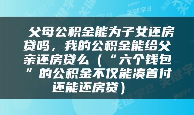  父母公积金能为子女还房贷吗，我的公积金能给父亲还房贷么（“六个钱包”的公积金不仅能凑首付还能还房贷） 