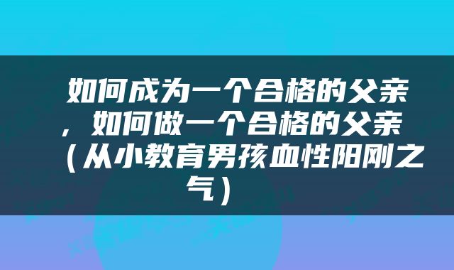  如何成为一个合格的父亲，如何做一个合格的父亲（从小教育男孩血性阳刚之气） 