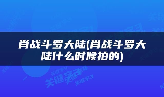 肖战斗罗大陆(肖战斗罗大陆什么时候拍的)