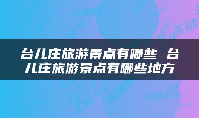 台儿庄旅游景点有哪些 台儿庄旅游景点有哪些地方