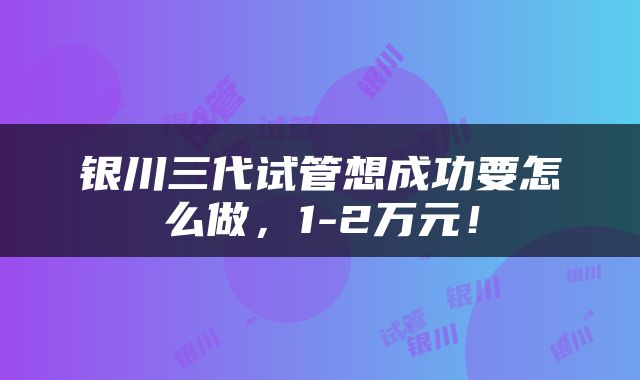 银川三代试管想成功要怎么做，1-2万元！