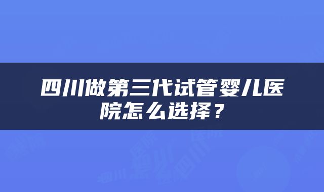 四川做第三代试管婴儿医院怎么选择？