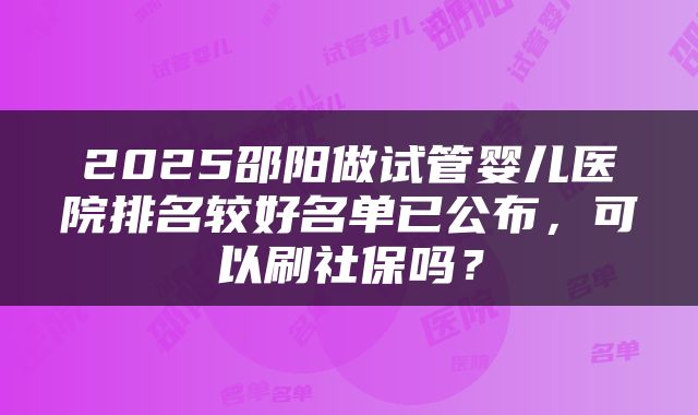 2025邵阳做试管婴儿医院排名较好名单已公布，可以刷社保吗？